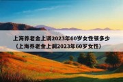 上海养老金上调2023年60岁女性领多少（上海养老金上调2023年60岁女性）