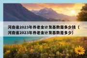 河南省2023年养老金计发基数是多少钱（河南省2023年养老金计发基数是多少）