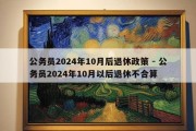 公务员2024年10月后退休政策 - 公务员2024年10月以后退休不合算