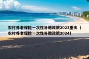 农村养老保险一次性补缴政策2023重庆（农村养老保险一次性补缴政策2024）