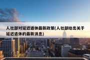 人社部对延迟退休最新政策(人社部给出关于延迟退休的最新消息)