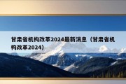 甘肃省机构改革2024最新消息（甘肃省机构改革2024）