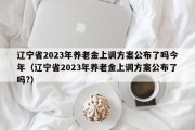 辽宁省2023年养老金上调方案公布了吗今年（辽宁省2023年养老金上调方案公布了吗?）