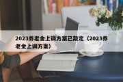 2023养老金上调方案已敲定（2023养老金上调方案）