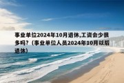 事业单位2024年10月退休,工资会少很多吗?（事业单位人员2024年10月以后退休）