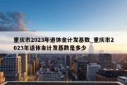 重庆市2023年退休金计发基数_重庆市2023年退休金计发基数是多少