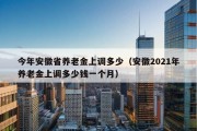 今年安徽省养老金上调多少（安徽2021年养老金上调多少钱一个月）