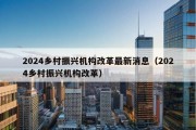 2024乡村振兴机构改革最新消息（2024乡村振兴机构改革）