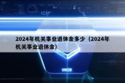 2024年机关事业退休金多少（2024年机关事业退休金）