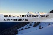 安徽省二0二一年养老金调整方案（安徽省2o21年养老金调整方案）