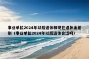 事业单位2024年以后退休和现在退休金差别（事业单位2024年以后退休合适吗）