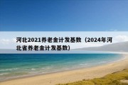 河北2021养老金计发基数（2024年河北省养老金计发基数）