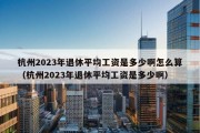 杭州2023年退休平均工资是多少啊怎么算（杭州2023年退休平均工资是多少啊）