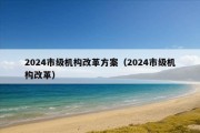 2024市级机构改革方案（2024市级机构改革）