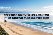 青海甘肃大环线旅行,一篇攻略带你玩转大西北!（青海甘肃西北大环线旅游攻略自驾游视频）