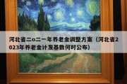 河北省二o二一年养老金调整方案（河北省2023年养老金计发基数何时公布）