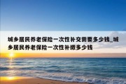 城乡居民养老保险一次性补交需要多少钱_城乡居民养老保险一次性补缴多少钱