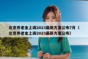 北京养老金上调2023最新方案公布7月（北京养老金上调2023最新方案公布）