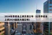 2024年养老金上调方案公布（北京养老金上调2024最新方案公布）