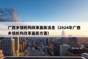 广西乡镇机构改革最新消息（2024年广西乡镇机构改革最新方案）