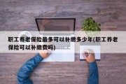 职工养老保险最多可以补缴多少年(职工养老保险可以补缴费吗)