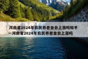 河南省2024年农民养老金会上涨吗知乎 - 河南省2024年农民养老金会上涨吗