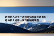 退休新人还有一次性补贴吗现在还有吗 - 退休新人还有一次性补贴吗现在