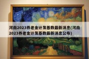 河南2023养老金计发基数最新消息(河南2023养老金计发基数最新消息公布)