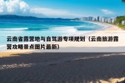 云南省露营地与自驾游专项规划（云南旅游露营攻略景点图片最新）