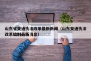 山东省交通执法改革最新新闻（山东交通执法改革编制最新消息）