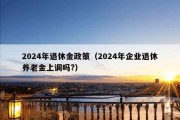 2024年退休金政策（2024年企业退休养老金上调吗?）