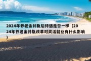 2024年养老金并轨后待遇是否一样（2024年养老金并轨改革对灵活就业有什么影响）