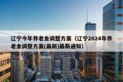 辽宁今年养老金调整方案（辽宁2024年养老金调整方案(最新)最新通知）