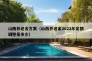 山西养老金方案（山西养老金2022年定额调整是多少）