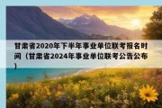 甘肃省2020年下半年事业单位联考报名时间（甘肃省2024年事业单位联考公告公布）