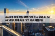 2023年事业单位退休按哪年工资计算（2023年机关事业单位工资会调整吗）