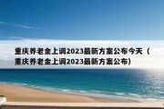 重庆养老金上调2023最新方案公布今天（重庆养老金上调2023最新方案公布）