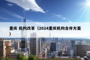 重庆 机构改革（2024重庆机构合并方案）