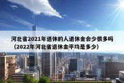 河北省2021年退休的人退休金会少很多吗（2022年河北省退休金平均是多少）