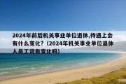 2024年前后机关事业单位退休,待遇上会有什么变化?（2024年机关事业单位退休人员工资有变化吗）