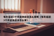 每年延迟3个月退休应该怎么算呢（每年延迟3个月退休应该怎么算）