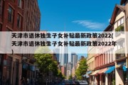 天津市退休独生子女补贴最新政策2022(天津市退休独生子女补贴最新政策2022年)