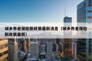 城乡养老保险新政策最新消息（城乡养老保险新政策最新）