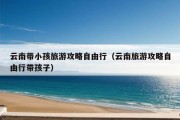 云南带小孩旅游攻略自由行（云南旅游攻略自由行带孩子）