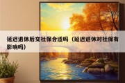 延迟退休后交社保合适吗（延迟退休对社保有影响吗）