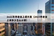 2o21年养老金上调方案（2023养老金上调多少怎么计算）