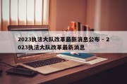 2023执法大队改革最新消息公布 - 2023执法大队改革最新消息