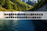 城乡居民养老保险政策2021最新消息云南（城乡居民养老保险政策2021最新消息）