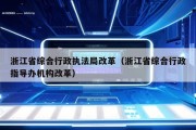 浙江省综合行政执法局改革（浙江省综合行政指导办机构改革）