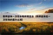 教师退休一次性补助政策出台（教师退休后一次性领的是什么钱）